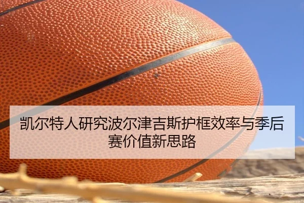 凯尔特人研究波尔津吉斯护框效率与季后赛价值新思路